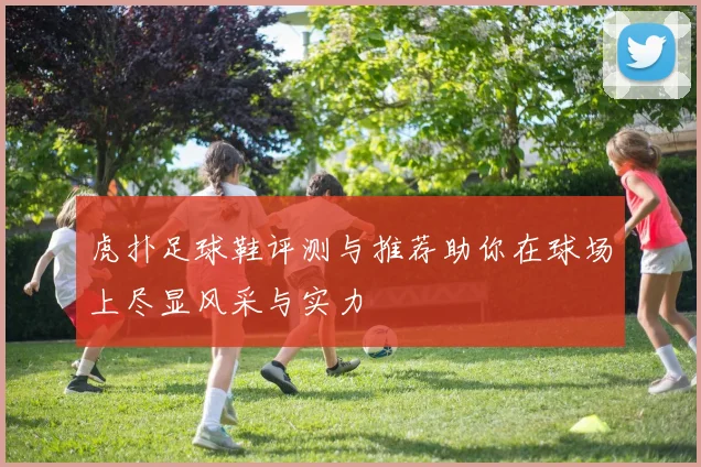 虎扑足球鞋评测与推荐助你在球场上尽显风采与实力