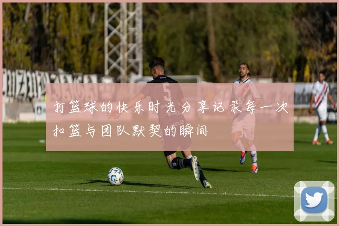 打篮球的快乐时光分享记录每一次扣篮与团队默契的瞬间