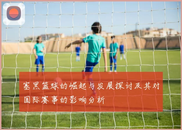 塞黑篮球的崛起与发展探讨及其对国际赛事的影响分析