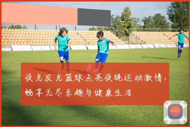 夜光发光篮球点亮夜晚运动激情，畅享无尽乐趣与健康生活