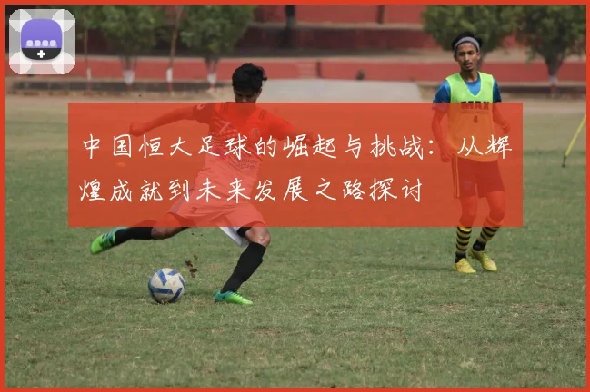 中国恒大足球的崛起与挑战：从辉煌成就到未来发展之路探讨