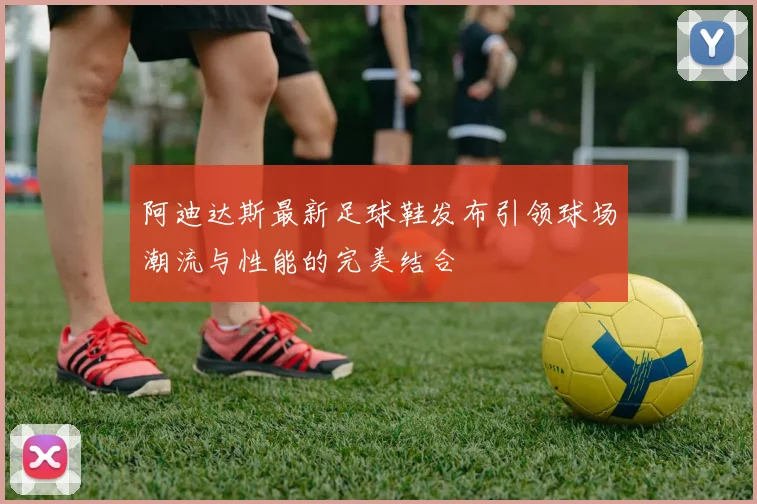 阿迪达斯最新足球鞋发布引领球场潮流与性能的完美结合