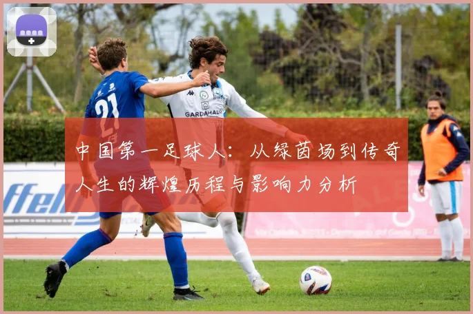 中国第一足球人：从绿茵场到传奇人生的辉煌历程与影响力分析