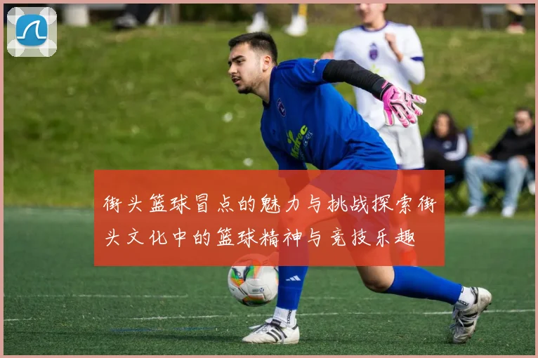 街头篮球冒点的魅力与挑战探索街头文化中的篮球精神与竞技乐趣