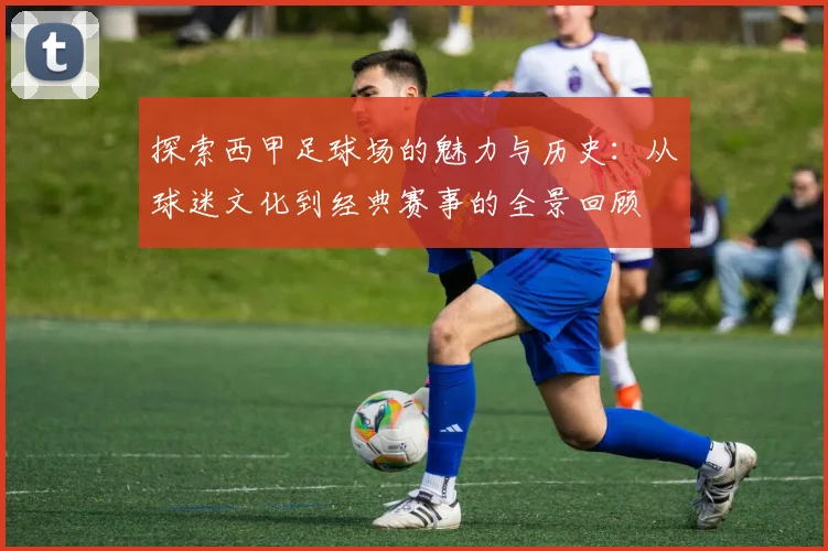 探索西甲足球场的魅力与历史：从球迷文化到经典赛事的全景回顾