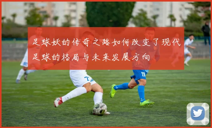 足球妖的传奇之路如何改变了现代足球的格局与未来发展方向
