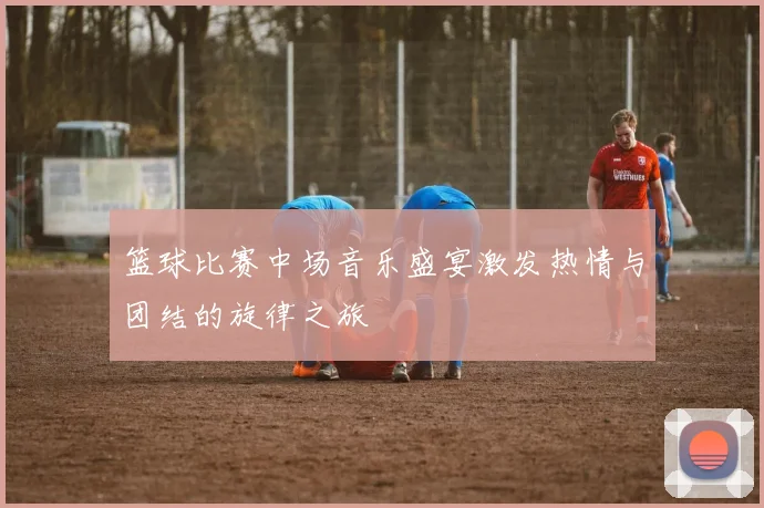 篮球比赛中场音乐盛宴激发热情与团结的旋律之旅