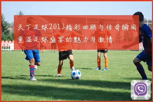 天下足球2013精彩回顾与传奇瞬间重温足球盛宴的魅力与激情