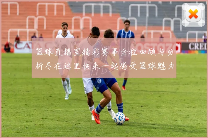 篮球直播室精彩赛事全程回顾与分析尽在这里快来一起感受篮球魅力